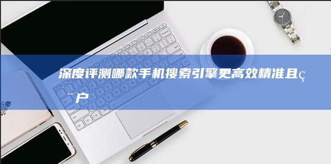 深度评测：哪款手机搜索引擎更高效、精准且用户体验佳？